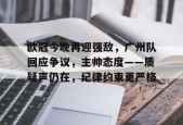 关于欧冠今晚再迎强敌，广州队回应争议，主帅态度——质疑声仍在，纪律约束更严格的信息-manbet app