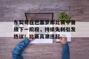 关于东契奇在巴塞罗那比赛中晋级下一阶段，持续失利引发热议！比赛高潮迭起的信息-manbet app