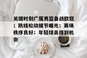 关于关键时刻广厦男篮备战欧冠；防线松动细节曝光；赛场秩序良好；年轻球员得到机会的信息-万博登录