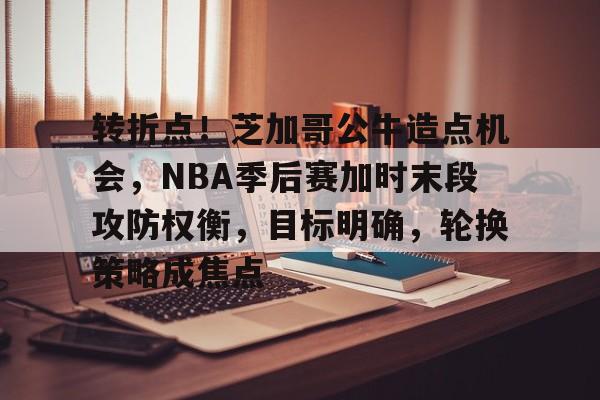 转折点！芝加哥公牛造点机会，NBA季后赛加时末段攻防权衡，目标明确，轮换策略成焦点的简单介绍